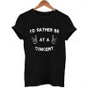 I'd rather be at a concert t -shirt
