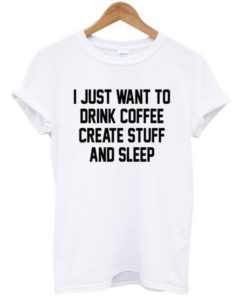 I Just Want To Drink Coffee Create Stuff And Sleep Tshirt