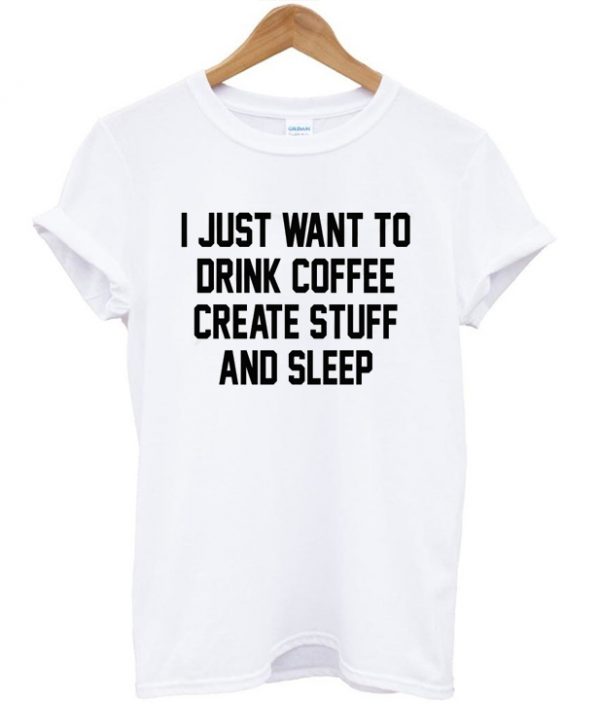 I Just Want To Drink Coffee Create Stuff And Sleep Tshirt