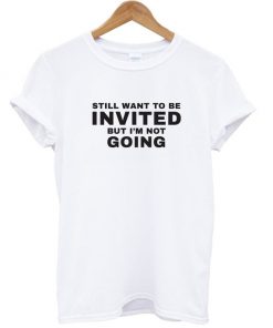 Still Want To be Invited But I'm Not Going T Shirt