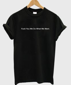 Fuck You We Do What We Want T-Shirt