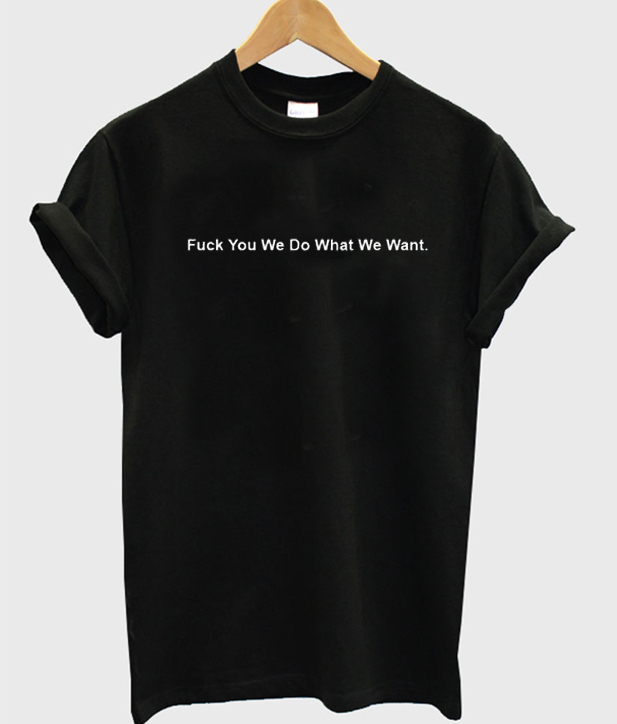 Fuck You We Do What We Want T-Shirt