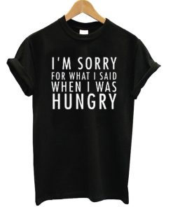 I’m Sorry For What I Said When I Was Hungry Tee